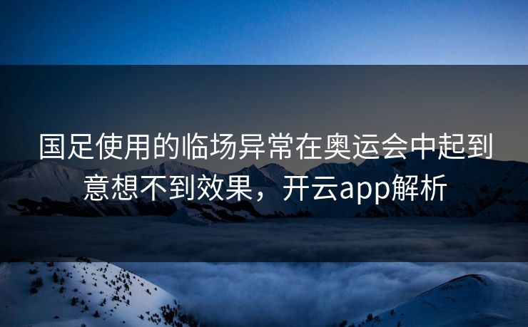 国足使用的临场异常在奥运会中起到意想不到效果，开云app解析