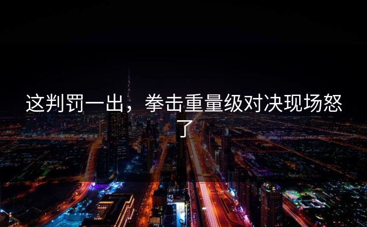 这判罚一出，拳击重量级对决现场怒了