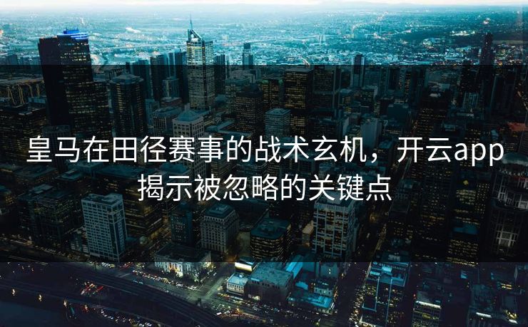 皇马在田径赛事的战术玄机，开云app揭示被忽略的关键点