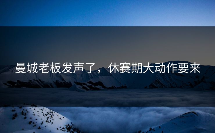 曼城老板发声了，休赛期大动作要来