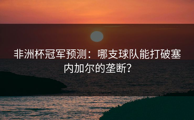 非洲杯冠军预测：哪支球队能打破塞内加尔的垄断？