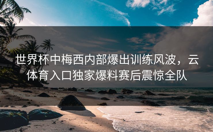 世界杯中梅西内部爆出训练风波，云体育入口独家爆料赛后震惊全队