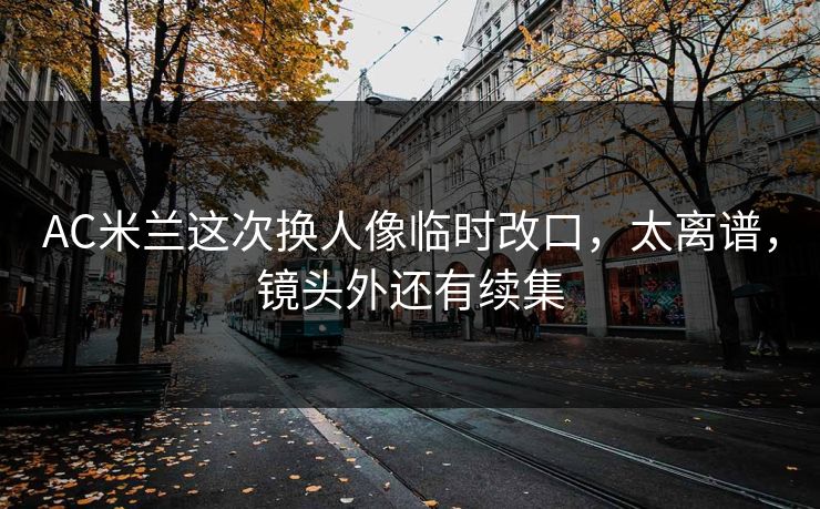 AC米兰这次换人像临时改口，太离谱，镜头外还有续集