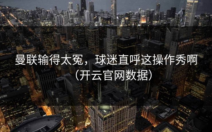 曼联输得太冤，球迷直呼这操作秀啊（开云官网数据）