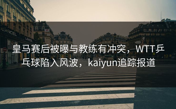 皇马赛后被曝与教练有冲突，WTT乒乓球陷入风波，kaiyun追踪报道
