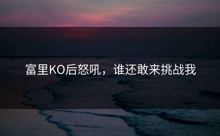 富里KO后怒吼，谁还敢来挑战我