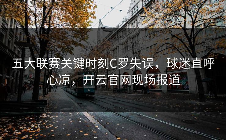 五大联赛关键时刻C罗失误，球迷直呼心凉，开云官网现场报道