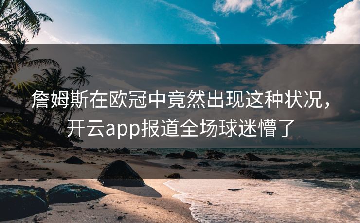 詹姆斯在欧冠中竟然出现这种状况，开云app报道全场球迷懵了