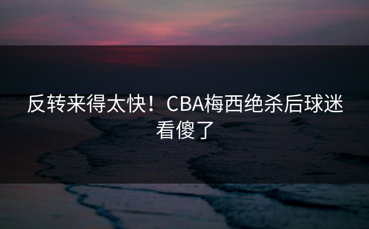 反转来得太快！CBA梅西绝杀后球迷看傻了