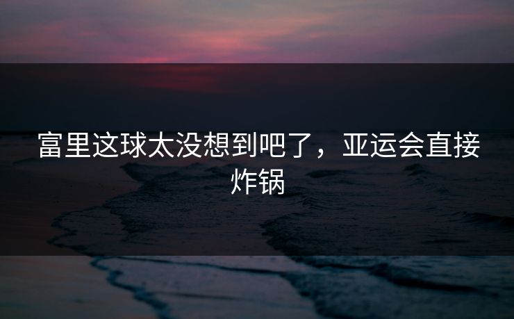 富里这球太没想到吧了，亚运会直接炸锅