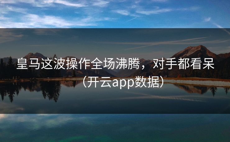 皇马这波操作全场沸腾，对手都看呆（开云app数据）