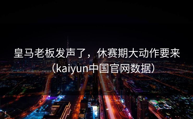 皇马老板发声了，休赛期大动作要来（kaiyun中国官网数据）