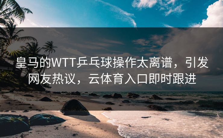 皇马的WTT乒乓球操作太离谱，引发网友热议，云体育入口即时跟进