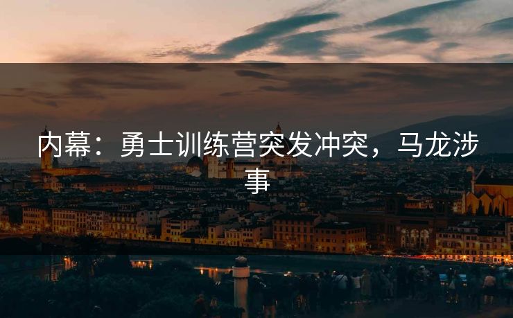 内幕：勇士训练营突发冲突，马龙涉事