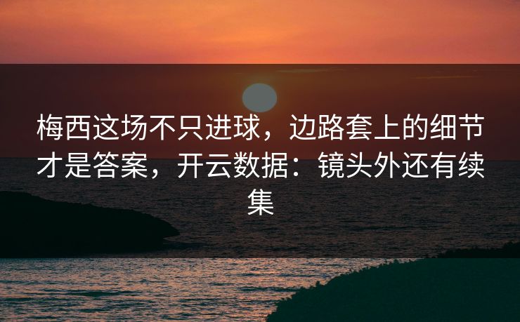 梅西这场不只进球，边路套上的细节才是答案，开云数据：镜头外还有续集