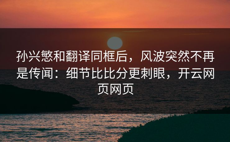 孙兴慜和翻译同框后，风波突然不再是传闻：细节比比分更刺眼，开云网页网页