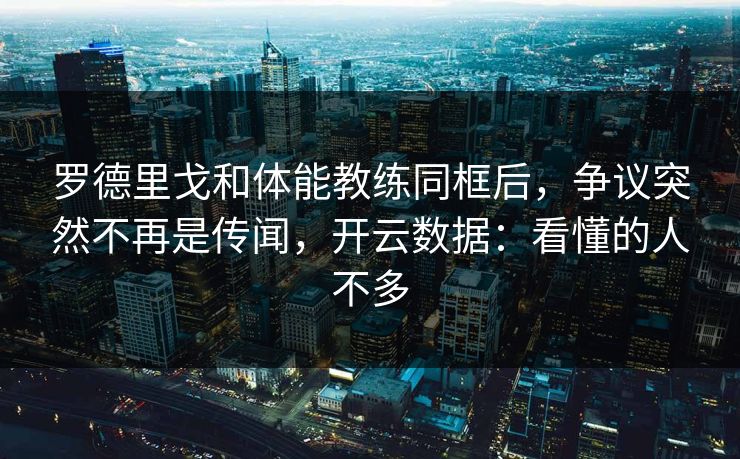 罗德里戈和体能教练同框后，争议突然不再是传闻，开云数据：看懂的人不多