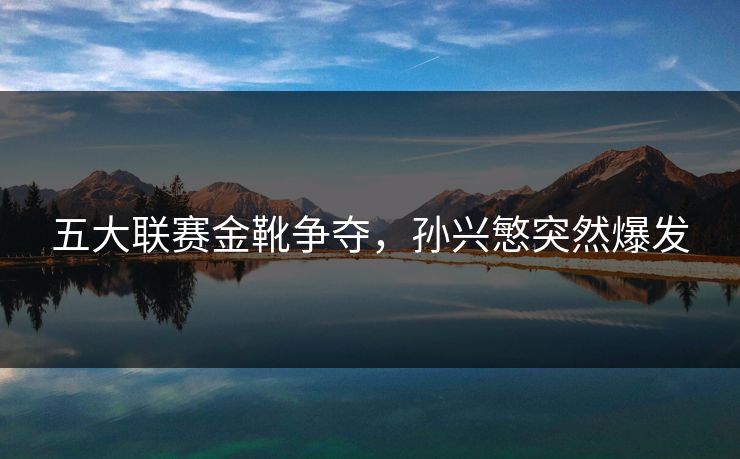 五大联赛金靴争夺,孙兴慜突然爆发 五大联赛金靴争夺,孙兴慜突然爆发