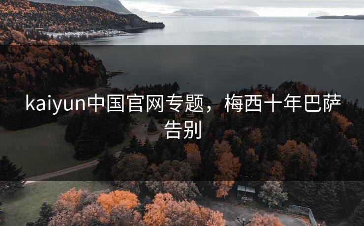 kaiyun中国官网专题,梅西十年巴萨告别 kaiyun中国官网专题,梅西十年巴萨告别