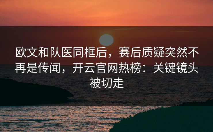 欧文和队医同框后,赛后质疑突然不再是传闻,开云官网热榜:关键镜头被切走 欧文和队医同框后,赛后质疑突然不再是传闻,开云官网热榜:关键镜头被切走